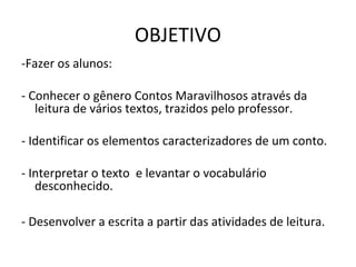 OBJETIVO
-Fazer os alunos:
- Conhecer o gênero Contos Maravilhosos através da
leitura de vários textos, trazidos pelo professor.
- Identificar os elementos caracterizadores de um conto.
- Interpretar o texto e levantar o vocabulário
desconhecido.
- Desenvolver a escrita a partir das atividades de leitura.
 