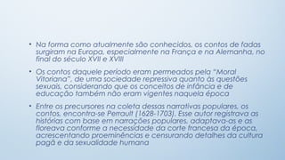 • Na forma como atualmente são conhecidos, os contos de fadas
  surgiram na Europa, especialmente na França e na Alemanha, no
  final do século XVII e XVIII
• Os contos daquele período eram permeados pela “Moral
  Vitoriana”, de uma sociedade repressiva quanto às questões
  sexuais, considerando que os conceitos de infância e de
  educação também não eram vigentes naquela época
• Entre os precursores na coleta dessas narrativas populares, os
  contos, encontra-se Perrault (1628-1703). Esse autor registrava as
  histórias com base em narrações populares, adaptava-as e as
  floreava conforme a necessidade da corte francesa da época,
  acrescentando proeminências e censurando detalhes da cultura
  pagã e da sexualidade humana
 