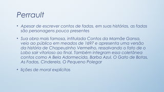 Perrault
• Apesar de escrever contos de fadas, em suas histórias, as fadas
  são personagens pouco presentes
• Sua obra mais famosa, intitulada Contos da Mamãe Gansa,
  veio ao público em meados de 1697 e apresenta uma versão
  da história de Chapeuzinho Vermelho, ressalvando o fato de o
  Lobo sair vitorioso ao final. Também integram essa coletânea
  contos como A Bela Adormecida, Barba Azul, O Gato de Botas,
  As Fadas, Cinderela, O Pequeno Polegar
• lições de moral explícitas
 
