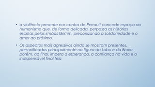 • a violência presente nos contos de Perrault concede espaço ao
  humanismo que, de forma delicada, perpassa as histórias
  escritas pelos irmãos Grimm, preconizando a solidariedade e o
  amor ao próximo.
• Os aspectos mais agressivos ainda se mostram presentes,
  personificados principalmente na figura do Lobo e da Bruxa,
  porém, ao final, impera a esperança, a confiança na vida e o
  indispensável final feliz
 