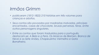 Irmãos Grimm
• publicaram (1812-1822) 210 histórias em três volumes para
  crianças e adultos.
• Seus contos são povoados por madrastas malvadas, príncipes
  encantados, casas de chocolate, bruxas perversas, feras, entre
  outros personagens singulares.
• Entre os contos que foram traduzidos para o português,
  destacam-se: A Bela e a Fera, Os Músicos de Bremen, Branca de
  Neve e os Sete Anões, Chapeuzinho Vermelho e Gata
  Borralheira.
 