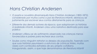 Hans Christian Andersen
• O poeta e novelista dinamarquês Hans Christian Andersen (1805-1875),
  considerado por muitos como o pai da literatura infantil, destacou-se
  justamente por escrever seus contos diretamente para as crianças.
• Diferente dos demais autores da época, que adaptavam as histórias
  à realidade infantil, Andersen criou uma narrativa destinada para esse
  público
• Andersen utilizou-se do sofrimento observado nas crianças menos
  favorecidas e pobres para rechear seus contos.
• Soube como ninguém retratar os desejos da população, fazendo com
  que suas histórias assumissem a estrutura de crônicas tristes, muitas
  vezes com conteúdos extraídos de seu próprio cotidiano,
  inaugurando, assim, o que hoje denominamos de literatura infantil
 