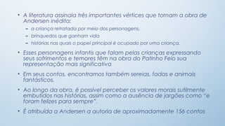 • A literatura assinala três importantes vértices que tornam a obra de
  Andersen inédita:
  – a criança retratada por meio dos personagens,
  – brinquedos que ganham vida
  – histórias nas quais o papel principal é ocupado por uma criança.

• Esses personagens infantis que falam pelas crianças expressando
  seus sofrimentos e temores têm na obra do Patinho Feio sua
  representação mais significativa
• Em seus contos, encontramos também sereias, fadas e animais
  fantásticos.
• Ao longo da obra, é possível perceber os valores morais sutilmente
  embutidos nas histórias, assim como a ausência de jargões como “e
  foram felizes para sempre”.
• É atribuída a Andersen a autoria de aproximadamente 156 contos
 
