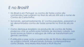 E no Brasil?
• No Brasil e em Portugal, os contos de fadas como são
  conhecidos hoje surgiram no final do século XIX sob o nome de
  Contos da Carochinha.
• Somando, aproximadamente, 61 contos populares, passaram a
  ser denominados contos de fadas somente no final do século
  XX.
• Como destaque brasileiro na produção de contos de fadas,
  podemos citar as sofisticadas histórias de Monteiro Lobato, nas
  quais bonecas falam e sabugos de milho se transformam em
  geniais cientistas.
• É atribuída a esse autor a publicação de 26 títulos direcionados
  ao público infantil, influenciando autores contemporâneos
  como Ziraldo, Ana Maria Machado e Ruth Rocha
 