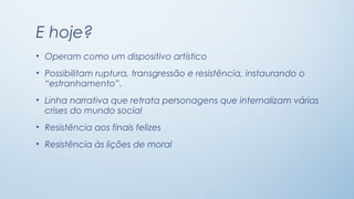 E hoje?
• Operam como um dispositivo artístico
• Possibilitam ruptura, transgressão e resistência, instaurando o
  “estranhamento”.
• Linha narrativa que retrata personagens que internalizam várias
  crises do mundo social
• Resistência aos finais felizes
• Resistência às lições de moral
 