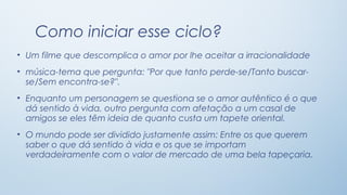 Como iniciar esse ciclo?
• Um filme que descomplica o amor por lhe aceitar a irracionalidade
• música-tema que pergunta: "Por que tanto perde-se/Tanto buscar-
  se/Sem encontra-se?".
• Enquanto um personagem se questiona se o amor autêntico é o que
  dá sentido à vida, outro pergunta com afetação a um casal de
  amigos se eles têm ideia de quanto custa um tapete oriental.
• O mundo pode ser dividido justamente assim: Entre os que querem
  saber o que dá sentido à vida e os que se importam
  verdadeiramente com o valor de mercado de uma bela tapeçaria.
 
