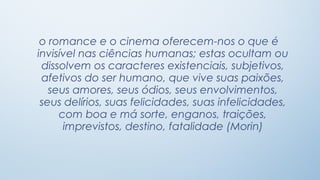 o romance e o cinema oferecem-nos o que é
invisível nas ciências humanas; estas ocultam ou
 dissolvem os caracteres existenciais, subjetivos,
 afetivos do ser humano, que vive suas paixões,
   seus amores, seus ódios, seus envolvimentos,
 seus delírios, suas felicidades, suas infelicidades,
     com boa e má sorte, enganos, traições,
      imprevistos, destino, fatalidade (Morin)
 