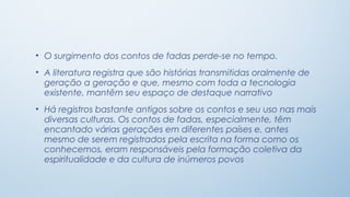 • O surgimento dos contos de fadas perde-se no tempo.
• A literatura registra que são histórias transmitidas oralmente de
  geração a geração e que, mesmo com toda a tecnologia
  existente, mantêm seu espaço de destaque narrativo
• Há registros bastante antigos sobre os contos e seu uso nas mais
  diversas culturas. Os contos de fadas, especialmente, têm
  encantado várias gerações em diferentes países e, antes
  mesmo de serem registrados pela escrita na forma como os
  conhecemos, eram responsáveis pela formação coletiva da
  espiritualidade e da cultura de inúmeros povos
 