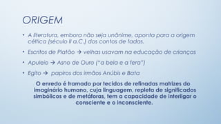 ORIGEM
• A literatura, embora não seja unânime, aponta para a origem
  céltica (século II a.C.) dos contos de fadas.
• Escritos de Platão  velhas usavam na educação de crianças
• Apuleio  Asno de Ouro (“a bela e a fera”)
• Egito  papiros dos irmãos Anúbis e Bata
    O enredo é tramado por tecidos de refinadas matrizes do
   imaginário humano, cuja linguagem, repleta de significados
   simbólicos e de metáforas, tem a capacidade de interligar o
                  consciente e o inconsciente.
 