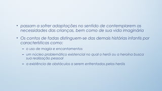 • passam a sofrer adaptações no sentido de contemplarem as
  necessidades das crianças, bem como de sua vida imaginária
• Os contos de fadas distinguem-se das demais histórias infantis por
  características como:
  – o uso de magia e encantamentos
  – um núcleo problemático existencial no qual o herói ou a heroína busca
    sua realização pessoal
  – a existência de obstáculos a serem enfrentados pelos heróis
 