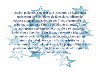 Assim, podemos perceber que os contos de fadas nada
     mais eram do que relatos de fatos do cotidiano de
 pessoas simples, rodeados de conflitos, aventuras e não
  eram indicados para serem contados às crianças. Esses
   relatos apenas serviam como diversão e só anos mais
tarde, com a descoberta das fadas, que eram a idealização
  da mulher perfeita, dotada com poderes sobrenaturais
        que a sociedade resolveu adaptar as histórias
 maravilhosas para ajudar na educação, já que as crianças
 gostavam dos contos e das fantasias, ajudando, assim, a
                formar a personalidade delas.
 