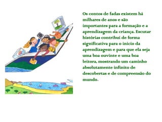 Os contos de fadas existem há
milhares de anos e são
importantes para a formação e a
aprendizagem da criança. Escutar
histórias contribui de forma
significativa para o início da
aprendizagem e para que ela seja
uma boa ouvinte e uma boa
leitora, mostrando um caminho
absolutamente infinito de
descobertas e de compreensão do
mundo.
 