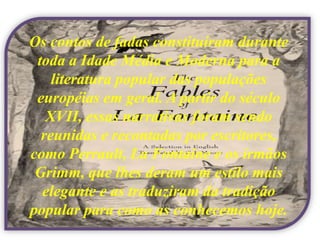 Os contos de fadas constituíram durante
 toda a Idade Média e Moderna para a
    literatura popular das populações
 européias em geral. A partir do século
   XVII, essas narrativas foram sendo
  reunidas e recontadas por escritores,
como Perrault, La Fontaine e os irmãos
 Grimm, que lhes deram um estilo mais
  elegante e as traduziram da tradição
popular para como as conhecemos hoje.
 