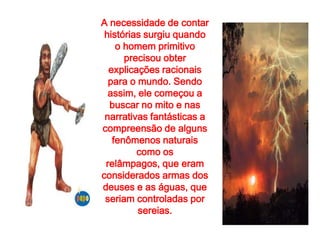 A necessidade de contar
 histórias surgiu quando
    o homem primitivo
      precisou obter
  explicações racionais
  para o mundo. Sendo
  assim, ele começou a
  buscar no mito e nas
 narrativas fantásticas a
compreensão de alguns
   fenômenos naturais
         como os
 relâmpagos, que eram
considerados armas dos
deuses e as águas, que
 seriam controladas por
         sereias.
 
