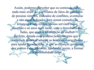 Assim, podemos perceber que os contos de fadas
nada mais eram do que relatos de fatos do cotidiano
de pessoas simples, rodeados de conflitos, aventuras
    e não eram indicados para serem contados às
    crianças. Esses relatos apenas serviam como
 diversão e só anos mais tarde, com a descoberta das
       fadas, que eram a idealização da mulher
  perfeita, dotada com poderes sobrenaturais que a
sociedade resolveu adaptar as histórias maravilhosas
para ajudar na educação, já que as crianças gostavam
dos contos e das fantasias, ajudando, assim, a formar
                a personalidade delas.
 