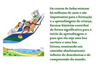 Os contos de fadas existem
há milhares de anos e são
importantes para a formação
e a aprendizagem da criança.
Escutar histórias contribui
de forma significativa para o
início da aprendizagem e
para que ela seja uma boa
ouvinte e uma boa
leitora, mostrando um
caminho absolutamente
infinito de descobertas e de
compreensão do mundo.
 