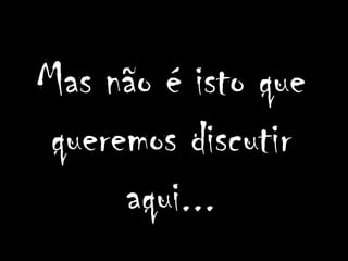 Mas não é isto que
 queremos discutir
      aqui...
 