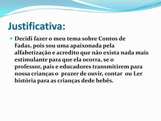 Justificativa: Decidi fazer o meu tema sobre Contos de Fadas, pois sou uma apaixonada pela alfabetização e acredito que não exista nada mais estimulante para que ela ocorra, se o professor, pais e educadores transmitirem para nossa crianças o  prazer de ouvir, contar  ou Ler história para as crianças dede bebês.  