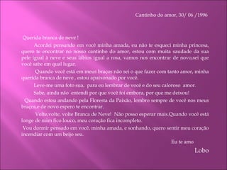 Cantinho do amor, 30/ 06 /1996      Querida branca de neve ! Acordei pensando em você minha amada, eu não te esqueci minha princesa, quero te encontrar no nosso cantinho do amor, estou com muita saudade da sua pele igual à neve e seus lábios igual a rosa, vamos nos encontrar de novo,sei que você sabe em qual lugar.   Quando você está em meus braços não sei o que fazer com tanto amor, minha querida branca de neve , estou apaixonado por você. Leve-me uma foto sua,  para eu lembrar de você e do seu caloroso  amor. Sabe, ainda não  entendi por que você foi embora, por que me deixou!   Quando estou andando pela Floresta da Paixão, lembro sempre de você nos meus braços,e de novo espero te encontrar.   Volte,volte, volte Branca de Neve!  Não posso esperar mais.Quando você está longe de mim fico louco, meu coração fica incompleto.    Vou dormir pensado em você, minha amada, e sonhando, quero sentir meu coração incendiar com um beijo seu.   Eu te amo Lobo 
