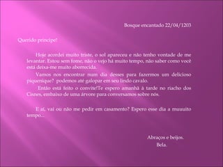 Bosque encantado 22/04/1203     Querido príncipe! Hoje acordei muito triste, o sol apareceu e não tenho vontade de me levantar. Estou sem fome, não o vejo há muito tempo, não saber como você está deixa-me muito aborrecida. Vamos nos encontrar num dia desses para fazermos um delicioso piquenique?  podemos até galopar em seu lindo cavalo.   Então está feito o convite!Te espero amanhã à tarde no riacho dos Cisnes, embaixo de uma árvore para conversamos sobre nós. E aí, vai ou não me pedir em casamento? Espero esse dia a muuuito tempo...     Abraços e beijos. Bela. 