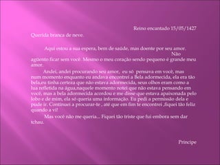Reino encantado 15/05/1427 Querida branca de neve.   Aqui estou a sua espera, bem de saúde, mas doente por seu amor.  Não agüento ficar sem você. Mesmo o meu coração sendo pequeno é grande meu amor.  Andei, andei procurando seu amor,  eu só  pensava em você, mas  num momento enquanto eu andava encontrei a Bela adormecida, ela era tão bela,eu tinha certeza que não estava adormecida, seus olhos eram como a lua refletida na água,naquele momento notei que não estava pensando em você, mas a bela adormecida acordou e me disse que estava apaixonada pelo lobo e de mim, ela só queria uma informação. Eu pedi a permissão dela e pude ir. Continuei a procurar-te , até que em fim te encontrei ,fiquei tão feliz quando a vi!   Mas você não me queria... Fiquei tão triste que fui embora sem dar tchau.      Príncipe   