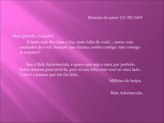 Floresta do amor 13/ 09/1419    Meu querido, Caçador. A noite está tão clara e fria, sinto falta de você..., estou com saudades de você. Sempre que durmo, sonho contigo, não consigo te esquecer. Sou a Bela Adormecida, e quero que seja o meu par perfeito. Estou ansiosa para revê-lo, pois só sou feliz com você ao meu lado.  Você é a pessoa que me faz feliz.   Milhões de beijos.   Bela Adormecida. 