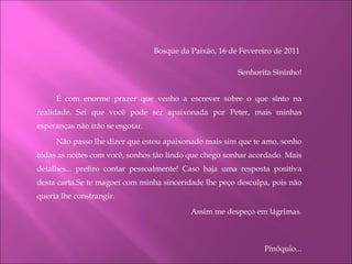 Bosque da Paixão, 16 de Fevereiro de 2011  Senhorita Sininho! É com enorme prazer que venho a escrever sobre o que sinto na realidade. Sei que você pode ser apaixonada por Peter, mais minhas esperanças não irão se esgotar. Não passo lhe dizer que estou apaixonado mais sim que te amo, sonho todas as noites com você, sonhos tão lindo que chego sonhar acordado. Mais detalhes... prefiro contar pessoalmente! Caso haja uma resposta positiva desta carta.Se te magoei com minha sinceridade lhe peço desculpa, pois não queria lhe constrangir. Assim me despeço em lágrimas.   Pinóquio... 