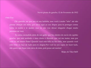 Navio pirata do gancho, 12 de Fevereiro de 1912 Peter Pan Olá querido, sei que sou só sua fadinha, mas você é muito “tolo” até não prestar atenção em mim, que estou aqui ao seu dispor para te proteger contra todos os males e te ajudar, mas eu não vou deixar ninguém chegar muito próximo de você.   Eu estou escondida atrás de um galão que fica dentro do navio do capitão gancho, que está sentindo o meu cheiro e dizendo que vai me matar, mas por você eu até morro Peter! Quando você está feliz eu fico feliz, mas quando você está triste eu faço de tudo para te alegrar.Por você eu sou capaz de fazer tudo, não quero que fique com raiva de mim, pois posso até morrer! Beijos de Tiker Bell!     