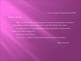 Casa no bosque, 21 de Fevereiro de 2000   Querida Cinderela! Hoje o dia está tão feliz e bonito que pensei em fazer um piquenique. Já convidei a Chapeuzinho vermelho, caçador, Rapunzel e o Lobo Mal. Só falta você, venha!  No piquenique, nós vamos rodar fitas de vídeos engraçados, contarmos sobre nossas vidas tristes e engraçadas. Tomara que você possa vir.  Se você vier, o  endereço é: Rua floresta encantada, perto das mansões.     Beijos, Peter Pan.       