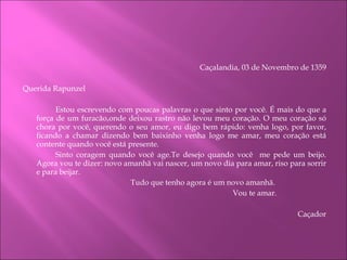 Caçalandia, 03 de Novembro de 1359     Querida Rapunzel Estou escrevendo com poucas palavras o que sinto por você. É mais do que a força de um furacão,onde deixou rastro não levou meu coração. O meu coração só chora por você, querendo o seu amor, eu digo bem rápido: venha logo, por favor, ficando a chamar dizendo bem baixinho venha logo me amar, meu coração está contente quando você está presente.  Sinto coragem quando você age.Te desejo quando você  me pede um beijo. Agora vou te dizer: novo amanhã vai nascer, um novo dia para amar, riso para sorrir e para beijar.   Tudo que tenho agora é um novo amanhã.   Vou te amar.   Caçador   