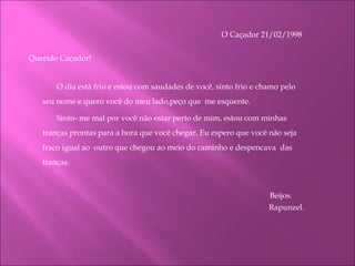 O Caçador 21/02/1998      Querido Caçador! O dia está frio e estou com saudades de você, sinto frio e chamo pelo seu nome e quero você do meu lado,peço que  me esquente.  Sinto- me mal por você não estar perto de mim, estou com minhas tranças prontas para a hora que você chegar. Eu espero que você não seja fraco igual ao  outro que chegou ao meio do caminho e despencava  das tranças.   Beijos.  Rapunzel. 