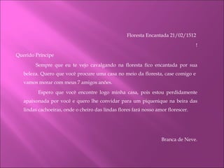 Floresta Encantada 21/02/1512  !    Querido Príncipe Sempre que eu te vejo cavalgando na floresta fico encantada por sua beleza. Quero que você procure uma casa no meio da floresta, case comigo e  vamos morar com meus 7 amigos anões.   Espero que você encontre logo minha casa, pois estou perdidamente apaixonada por você e quero lhe convidar para um piquenique na beira das lindas cachoeiras, onde o cheiro das lindas flores fará nosso amor florescer.   Branca de Neve.   