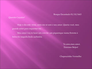 Bosque Encantado 01/10/1663   Querido Caçador! Hoje o dia está  triste, sinto-me só sem o seu amor. Queria você, meu grande amor para esquentar-me... Meu amor vou te fazer um convite: um piquenique numa floresta à beira-rio naquela linda cachoeira.   Te-amo,meu amor.    Enormes Beijos!   Chapeuzinho Vermelho     