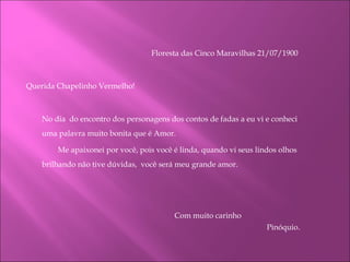 Floresta das Cinco Maravilhas 21/07/1900    Querida Chapelinho Vermelho! No dia  do encontro dos personagens dos contos de fadas a eu vi e conheci uma palavra muito bonita que é Amor.   Me apaixonei por você, pois você é linda, quando vi seus lindos olhos brilhando não tive dúvidas,  você será meu grande amor.         Com muito carinho  Pinóquio.   