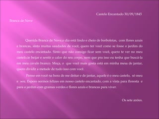 Castelo Encantado 30/09/1845  Branca de Neve   Querida Branca de Neve,o dia está lindo e cheio de borboletas,  com flores azuis e brancas, sinto muitas saudades de você, quero ter você como se fosse o jardim do meu castelo encantado. Sinto que não consigo ficar sem você, quero te ver no meu castelo,te beijar e sentir o calor do seu corpo, nem que pra isso eu tenha que buscá-la em meu cavalo branco. Moça, o  que você mais gosta está em minha mesa de jantar, quero dividir a metade de tudo isso com você.     Penso em você na hora de me deitar e de jantar, aquele é o meu castelo,  só meu e  seu. Espero sermos felizes em nosso castelo encantado, com a vista para floresta  e para o jardim com gramas verdes e flores azuis e brancas para viver.   Os sete anões.   