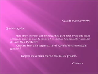 Casa da árvore 23/06/96    Querido caçador! Meu  amor,  escrevo  com muito carinho para dizer a você que fiquei encantada com o seu ato de salvar a Vovozinha e Chapeuzinho Vermelho do Lobo Mau. Parabéns!!!   Queria te fazer uma pergunta... lá vai: Aqueles biscoitos estavam gostosos? Despeço-me com um enorme beijo!E até a próxima. Cinderela  