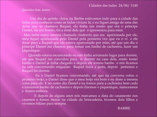 Cidades das fadas  24/06/ 1140 Queridos Sete Anões   Um dia de quinta –feira, eu Barbie estávamos indo para a cidade das fadas para conhecer como as fadas viviam lá, e eu fiquei amiga de uma das delas que se chamava Raquel, ela tinha um irmão que era o príncipe Daniel, ele era bonito, foi a irmã dele que  o apresentou para mim.  Mas tinha outra menina chamada cinderela que era  apaixonada por ele, meu fiquei apaixonada pelo Daniel pela primeira vez que eu o vi  e ele disse para a Raquel que ele estava apaixonado por mim, até que um dia o príncipe Daniel me chamou para tomar um banho de cachoeira, fazer um piquenique. Quando estava escurecendo eu não tinha arrumado lugar para dormir, até que Raquel me convidou para  ir dormir na casa dela, então tomei banho e Daniel já tinha chegado e depois ele tomou banho  e nós ficamos na sala conversando enquanto  Raquel fazia a janta, depois  jantamos e Raquel foi dormir. Eu e Daniel ficamos conversando, até que na conversa rolou o primeiro beijo, e Daniel disse que o meu beijo era bom e eu disse a mesma coisa para ele. E no outro dia Daniel e eu fomos para a cachoeira bem cedo e tomamos banho de cachoeira e depois fizemos o piquenique, namoramos e  fomos embora.   E depois de alguns anos nós marcamos a data do casamento nos casamos e fomos morar na cidade da brincadeira, tivemos dois filhos e vivemos felizes para sempre. BARBIE 