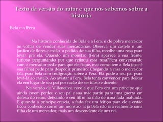Bela e a Fera     Na história conhecida de Bela e a Fera, é de pobre mercador ao voltar de vender suas mercadorias. Observa um castelo e um jardim de flores,e então  a pedido de sua filha, recolhe uma rosa para levar pra ela. Quando um monstro (Fera) aparece a sua frente, furioso perguntando por que retirou essa rosa?Fera conversando com o mercador pede para que ele fique, mas como tem a Bela (que é sua filha) pede para despedir primeiro. Chegando a casa o mercador fala para bela com indignação sobre a Fera. Ela pede a seu pai para levá-la ao castelo. Ao avistar a Fera, Bela tenta convencer para deixar ela em lugar de seu pai por razão de ser idoso e doente. Na versão de Villeneuve, revela que Fera era um príncipe que ainda jovem perdeu o seu pai e sua mãe partiu para uma guerra em defesa do reino, deixando o seu filho na mão de uma fada malvada. E quando o príncipe crescia, a fada fez um feitiço para ele e então ficou conhecido como um monstro. E já Bela não era realmente uma filha de um mercador, mais um descendente de um rei. 