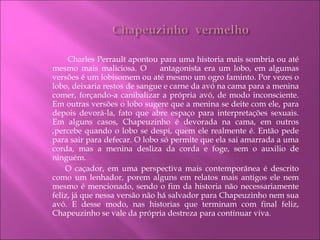   Charles   Perrault   apontou para uma historia mais sombria ou até mesmo mais maliciosa. O  antagonista era um lobo, em algumas versões é um lobisomem ou até mesmo um ogro faminto. Por vezes o lobo, deixaria restos de sangue e carne da avó na cama para a menina comer, forçando-a canibalizar a própria avó, de modo inconsciente. Em outras versões o lobo sugere que a menina se deite com ele, para depois devorá-la, fato que abre espaço para interpretações sexuais. Em alguns casos, Chapeuzinho é devorada na cama, em outros ,percebe quando o lobo se despi, quem ele realmente é. Então pede para sair para defecar. O lobo só permite que ela sai amarrada a uma corda, mas a menina desliza da corda e foge, sem o auxilio de ninguém. O caçador, em uma perspectiva mais contemporânea é descrito como um lenhador, porem alguns em relatos mais antigos ele nem mesmo é mencionado, sendo o fim da historia não necessariamente feliz, já que nessa versão não há salvador para Chapeuzinho nem sua avó. E desse modo, nas historias que terminam com final feliz, Chapeuzinho se vale da própria destreza para continuar viva. 