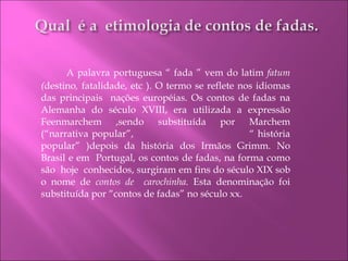   A palavra portuguesa “ fada ” vem do latim  fatum ( destino ,  fatalidade, etc ). O termo se reflete nos idiomas das principais  nações européias. Os contos de fadas na Alemanha do século XVIII, era utilizada a expressão Feenmarchem ,sendo substituída por Marchem (“narrativa popular”,  “ história popular” )depois da história dos Irmãos Grimm. No Brasil e em  Portugal, os contos de fadas, na forma como são  hoje  conhecidos, surgiram em fins do século XIX sob o nome de  contos de  carochinha.  Esta denominação foi substituída por “contos de fadas” no século xx.  