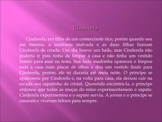 Cinderela, era filha de um comerciante rico, porém quando seu pai morreu, a madrasta malvada e as duas filhas fizeram Cinderela de criada. Um dia houve um baile, mas Cinderela não poderia ir pois tinha de limpar a casa e não tinha um vestido bonito para usar na festa. Sua fada madrinha apareceu e limpou toda a casa num piscar de olhos e deu um vestido lindo para Cinderela, porém, ele só duraria até meia noite. O príncipe se apaixonou por Cinderela e, na volta para casa, ela deixou cair na escada seu sapatinho de cristal. Querendo encontrá-la, o príncipe ordenou que todas as moças do reino experimentassem o sapato. Cinderela experimentou e o sapato serviu. A jovem e o príncipe se casaram e viveram felizes para sempre.  
