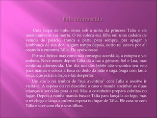   Uma farpa de linho entra sob a unha da princesa Tália e ela imediatamente cai morta. O rei coloca sua filha em uma cadeira de veludo do palácio, tranca e parte para sempre, pra apagar a lembrança de sua dor. Algum tempo depois, outro rei estava por ali caçando e encontra Tália. Ele apaixona-se   Por sua beleza mas como não consegue acordá-la, a estupra e vai embora. Nove meses depois Tália dá a luz a gêmeos, Sol e Lua, mas continua adormecida. Um dia um dos bebês não encontra seu seio para mamar e coloca a boca no dedo da mãe e suga. Suga com tanta força, que extrai a farpa e faz despertar.  Um dia o rei lembra de “sua aventura” com Tália e resolve ir visitá-la. A esposa do rei descobre o caso e manda cozinhar as duas crianças e servi-las para o rei. Mas o cozinheiro prepara cabritos no lugar. Depois a rainha manda buscar Tália para lançá-la ao fogo, mas o rei chega e lança a própria esposa no lugar de Tália. Ele casa-se com Tália e vive com ela e seus filhos. 