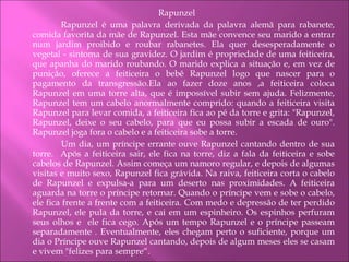 Rapunzel   Rapunzel é uma palavra derivada da palavra alemã para rabanete, comida favorita da mãe de Rapunzel. Esta mãe convence seu marido a entrar num jardim proibido e roubar rabanetes. Ela quer desesperadamente o vegetal - sintoma de sua gravidez. O jardim é propriedade de uma feiticeira, que apanha do marido roubando. O marido explica a situação e, em vez de punição, oferece a feiticeira o bebê Rapunzel logo que nascer para o pagamento da transgressão.Ela ao fazer doze anos ,a feiticeira coloca Rapunzel em uma torre alta, que é impossível subir sem ajuda. Felizmente, Rapunzel tem um cabelo anormalmente comprido: quando a feiticeira visita Rapunzel para levar comida, a feiticeira fica ao pé da torre e grita: "Rapunzel, Rapunzel, deixe o seu cabelo, para que eu possa subir a escada de ouro". Rapunzel joga fora o cabelo e a feiticeira sobe a torre.   Um dia, um príncipe errante ouve Rapunzel cantando dentro de sua torre.  Após a feiticeira sair, ele fica na torre, diz a fala da feiticeira e sobe cabelos de Rapunzel. Assim começa um namoro regular, e depois de algumas visitas e muito sexo, Rapunzel fica grávida. Na raiva, feiticeira corta o cabelo de Rapunzel e expulsa-a para um deserto nas proximidades. A feiticeira aguarda na torre o príncipe retornar. Quando o príncipe vem e sobe o cabelo, ele fica frente a frente com a feiticeira. Com medo e depressão de ter perdido Rapunzel, ele pula da torre, e cai em um espinheiro. Os espinhos perfuram seus olhos e  ele fica cego. Após um tempo Rapunzel e o príncipe passeam separadamente . Eventualmente, eles chegam perto o suficiente, porque um dia o Príncipe ouve Rapunzel cantando, depois de algum meses eles se casam e vivem "felizes para sempre“. 
