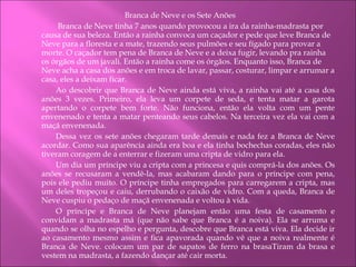 Branca de Neve e os Sete Anões   Branca de Neve tinha 7 anos quando provocou a ira da rainha-madrasta por causa de sua beleza. Então a rainha convoca um caçador e pede que leve Branca de Neve para a floresta e a mate, trazendo seus pulmões e seu fígado para provar a morte. O caçador tem pena de Branca de Neve e a deixa fugir, levando pra rainha os órgãos de um javali. Então a rainha come os órgãos. Enquanto isso, Branca de Neve acha a casa dos anões e em troca de lavar, passar, costurar, limpar e arrumar a casa, eles a deixam ficar.  Ao descobrir que Branca de Neve ainda está viva, a rainha vai até a casa dos anões 3 vezes. Primeiro, ela leva um corpete de seda, e tenta matar a garota apertando o corpete bem forte. Não funciona, então ela volta com um pente envenenado e tenta a matar penteando seus cabelos. Na terceira vez ela vai com a maçã envenenada. Dessa vez os sete anões chegaram tarde demais e nada fez a Branca de Neve acordar. Como sua aparência ainda era boa e ela tinha bochechas coradas, eles não tiveram coragem de a enterrar e fizeram uma cripta de vidro para ela. Um dia um príncipe viu a cripta com a princesa e quis comprá-la dos anões. Os anões se recusaram a vendê-la, mas acabaram dando para o príncipe com pena, pois ele pediu muito. O príncipe tinha empregados para carregarem a cripta, mas um deles tropeçou e caiu, derrubando o caixão de vidro. Com a queda, Branca de Neve cuspiu o pedaço de maçã envenenada e voltou à vida. O príncipe e Branca de Neve planejam então uma festa de casamento e convidam a madrasta má (que não sabe que Branca é a noiva). Ela se arruma e quando se olha no espelho e pergunta, descobre que Branca está viva. Ela decide ir ao casamento mesmo assim e fica apavorada quando vê que a noiva realmente é Branca de Neve. colocam um par de sapatos de ferro na brasaTiram da brasa e vestem na madrasta, a fazendo dançar até cair morta.  