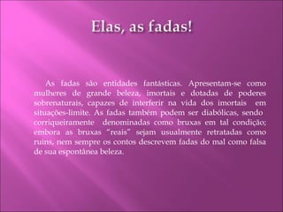 As fadas são entidades fantásticas. Apresentam-se como mulheres de grande beleza, imortais e dotadas de poderes sobrenaturais, capazes de interferir na vida dos imortais  em situações-limite. As fadas também podem ser diabólicas, sendo  corriqueiramente  denominadas como bruxas em tal condição; embora as bruxas “reais” sejam usualmente retratadas como ruins, nem sempre os contos descrevem fadas do mal como falsa de sua espontânea beleza. 