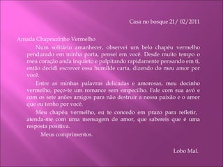 Casa no bosque 21/ 02/2011 Amada Chapeuzinho Vermelho Num solitário amanhecer, observei um belo chapéu vermelho pendurado em minha porta, pensei em você. Desde muito tempo o meu coração anda inquieto e palpitando rapidamente pensando em ti, então decidi escrever essa humilde carta, dizendo do meu amor por você.  Entre as minhas palavras delicadas e amorosas, meu docinho vermelho, peço-te um romance sem empecilho. Fale com sua avó e com os sete anões amigos para não destruir a nossa paixão e o amor que eu tenho por você. Meu chapéu vermelho, eu te concedo em prazo para refletir,  atenda-me com uma mensagem de amor, que sabereis que é uma resposta positiva. Meus comprimentos.  Lobo Mal.    