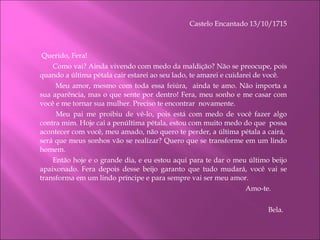 Castelo Encantado 13/10/1715   Querido, Fera!    Como vai? Ainda vivendo com medo da maldição? Não se preocupe, pois quando a última pétala cair estarei ao seu lado, te amarei e cuidarei de você.   Meu amor, mesmo com toda essa feiúra,  ainda te amo. Não importa a sua aparência, mas o que sente por dentro! Fera, meu sonho e me casar com você e me tornar sua mulher. Preciso te encontrar  novamente.   Meu pai me proibiu de vê-lo, pois está com medo de você fazer algo contra mim. Hoje cai a penúltima pétala, estou com muito medo do que  possa acontecer com você, meu amado, não quero te perder, a última pétala a cairá,  será que meus sonhos vão se realizar? Quero que se transforme em um lindo homem. Então hoje e o grande dia, e eu estou aqui para te dar o meu último beijo apaixonado. Fera depois desse beijo garanto que tudo mudará, você vai se transforma em um lindo príncipe e para sempre vai ser meu amor. Amo-te.  Bela.  
