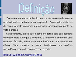 O conto é uma obra de ficção que cria um universo de seres e
acontecimentos, de fantasia ou imaginação. Como todos os textos
de ficção, o conto apresenta um narrador, personagens, ponto de
vista e enredo.
Classicamente, diz-se que o conto se define pela sua pequena
extensão. Mais curto que a novela ou o romance, o conto tem uma
estrutura fechada, desenvolve uma história e tem apenas um
clímax. Num romance, a trama desdobra-se em conflitos
secundários, o que não acontece com o conto.

http://pt.wikipedia.org/wiki/Conto

 