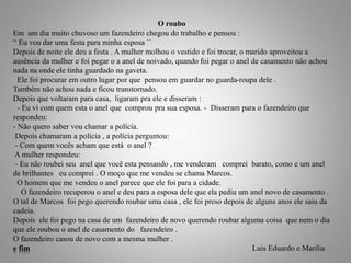O roubo
Em um dia muito chuvoso um fazendeiro chegou do trabalho e pensou :
“ Eu vou dar uma festa para minha esposa ``
Depois de noite ele deu a festa . A mulher molhou o vestido e foi trocar, o marido aproveitou a
ausência da mulher e foi pegar o a anel de noivado, quando foi pegar o anel de casamento não achou
nada na onde ele tinha guardado na gaveta.
Ele foi procurar em outro lugar por que pensou em guardar no guarda-roupa dele .
Também não achou nada e ficou transtornado.
Depois que voltaram para casa, ligaram pra ele e disseram :
- Eu vi com quem esta o anel que comprou pra sua esposa. - Disseram para o fazendeiro que
respondeu:
- Não quero saber vou chamar a polícia.
Depois chamaram a polícia , a polícia perguntou:
- Com quem vocês acham que está o anel ?
A mulher respondeu:
- Eu não roubei seu anel que você esta pensando , me venderam comprei barato, como e um anel
de brilhantes eu comprei . O moço que me vendeu se chama Marcos.
O homem que me vendeu o anel parece que ele foi para a cidade.
O fazendeiro recuperou o anel e deu para a esposa dele que ela pediu um anel novo de casamento .
O tal de Marcos foi pego querendo roubar uma casa , ele foi preso depois de alguns anos ele saiu da
cadeia.
Depois ele foi pego na casa de um fazendeiro de novo querendo roubar alguma coisa que nem o dia
que ele roubou o anel de casamento do fazendeiro .
O fazendeiro casou de novo com a mesma mulher .
e fim Luis Eduardo e Marília10
 