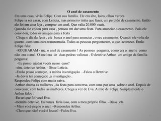 O anel de casamento
Em uma casa, vivia Felipe. Com sua família. Ele era alto, loiro, olhos verdes.
Felipe ia ser casar, com Leticia, mas primeiro tinha que fazer, um perdido de casamento. Então
ele foi em uma loja , comprar um anel. Que valia 20.000 reais.
Quando ele voltou para casa , pensou em dar uma festa. Para anunciar o casamento. Pois ele
convidou, todos os amigos para a festa .
Chega o dia da festa , ele busca o anel para anunciar , o seu casamento. Quando ele volta do
quarto , com uma cara transtornada. Todos as pessoas perguntaram, o que acontece. Então
Felipe fala:
-ROUBARAM - me, o anel de casamento ! As pessoas pergunta, como era o anel e como
não era o anel. O anel era de duas pedras valiosas . O detetive Arthur um amigo da família
pergunta:
-Eu posso ajudar vocês nesse caso?
-sim, detetive Arthur. –Disse Leticia.
-Então posso começar, a minha investigação . -Falou o Detetive.
-Já devia ter começado ,a investigação .
Respondeu Felipe com muita raiva.
Arthur chama as mulheres , da festa para conversa, com uma por uma sobre o anel. Depois de
conversar, com todas as mulheres. Chega a vez de Eva. A mãe de Felipe. Simplesmente o
Arthur falou :
-Eu sei que foi você Eva.
-mentira detetive. Eu nunca faria isso, com o meu próprio filho. –Disse ela.
- Mais você pegou o anel. –Respondeu Arthur.
-Claro que não! você é louco? –Falou Eva.
11
 